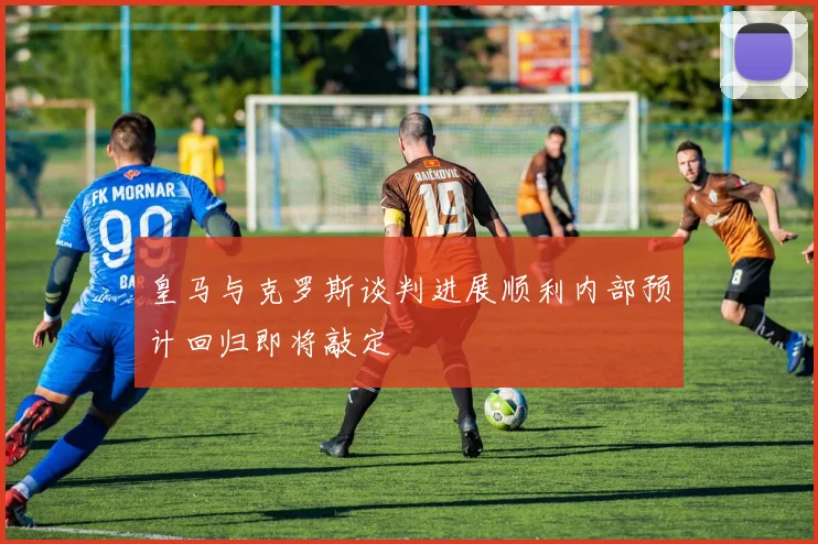 皇马与克罗斯谈判进展顺利内部预计回归即将敲定