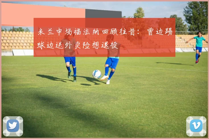 米兰中场福法纳回顾往昔：曾边踢球边送外卖险想退役