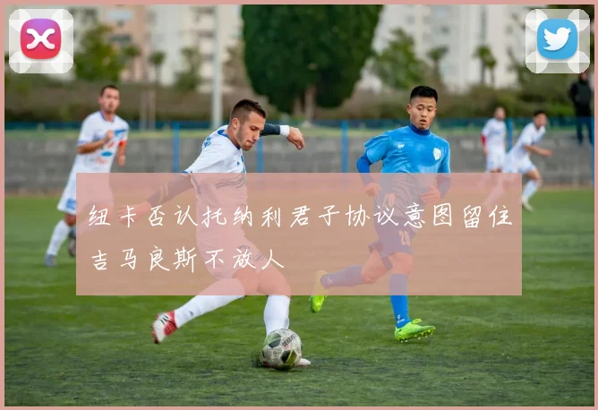 纽卡否认托纳利君子协议意图留住吉马良斯不放人